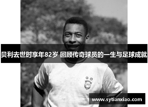 贝利去世时享年82岁 回顾传奇球员的一生与足球成就