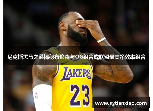 尼克斯黑马之谜揭秘布伦森与OG组合成联盟最高净效率组合